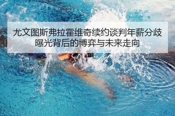 尤文图斯弗拉霍维奇续约谈判年薪分歧曝光背后的博弈与未来走向